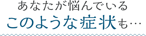 あなたが悩んでいるこのような症状も…